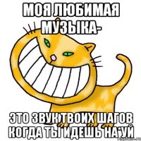 Моя любимая музыка- это звук твоих шагов когда ты идешь на*уй