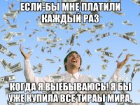 Если-бы мне платили каждый раз Когда я выебываюсь! Я бы уже купила все тираы мира.