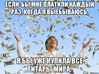 Если-бы мне платили каждый раз, когда я выебываюсь, я бы уже купила все гитары мира.