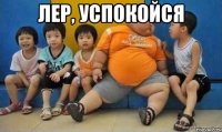Лер, успокойся 