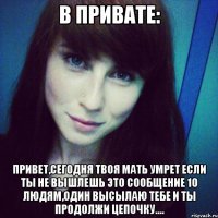 в привате: привет,сегодня твоя мать умрет если ты не вышлешь это сообщение 10 людям,один высылаю тебе и ты продолжи цепочку....