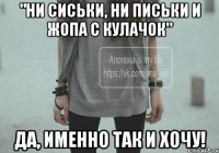 "Ни сиськи, ни письки и жопа с кулачок" Да, именно так и хочу!