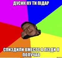 Дусик ну ти підар спиздили вместє а пізди я получав