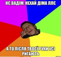 нє,вадім, нехай діма ллє а то після твоєї руки усі ригають