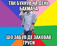так бухнув на день бахмача шо забув де заховав труси