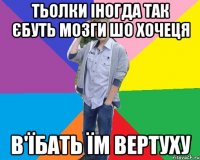 тьолки іногда так єбуть мозги шо хочеця в'їбать їм вертуху