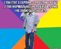 і так ітог 3 серпня : 1 просрав гроші ,2 так нормально і не побухав ,3 уже і не знаю шо сказать 