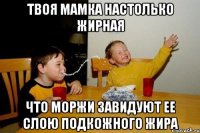 твоя мамка настолько жирная что моржи завидуют ее слою подкожного жира