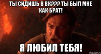 Ты сидишь в вк??? Ты был мне как брат! Я любил тебя!