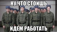 ну что стоишь идем работать