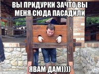 вы придурки зачто вы меня сюда пасадили явам дам))))