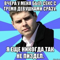 Вчера у меня был секс с тремя девушками сразу. Я еще никогда так не пиздел.