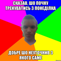 Сказав, шо почну тренуватись з понеділка добре шо неуточнив з якого саме