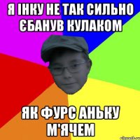 Я Інку не так сильно єбанув кулаком Як Фурс Аньку м'ячем