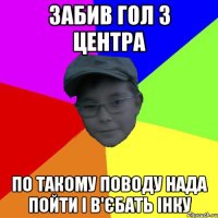 забив гол з центра по такому поводу нада пойти і в'єбать інку