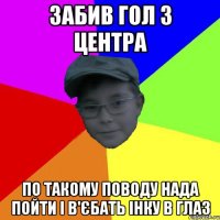 забив гол з центра по такому поводу нада пойти і в'єбать інку в глаз