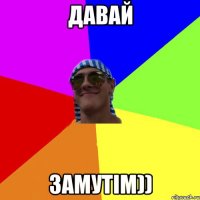 ДАВАЙ ЗАМУТіМ))