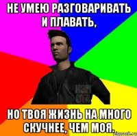 Не умею разговаривать и плавать, но твоя жизнь на много скучнее, чем моя.
