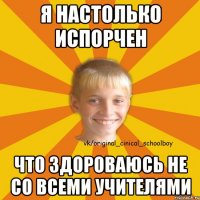Я настолько испорчен Что здороваюсь не со всеми учителями