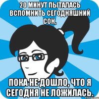 20 минут пыталась вспомнить сегодняшний сон, Пока не дошло, что я сегодня не ложилась.