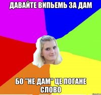 давайте випьемь за дам бо "не дам" це погане слово