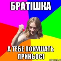 Братішка А тебе покушать приньос!