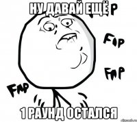 НУ ДАВАЙ ЕЩЁ 1 РАУНД ОСТАЛСЯ