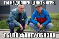 Ты не должен ценить игры Ты по факту обязан