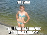 ЭЙ СУКА! ТЫ ЧЕ МНЕ ПОД ЛИВЧИК ЗАГЛЯДЫВАЕШЬ!?!?