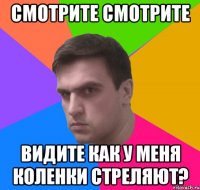 смотрите смотрите видите как у меня коленки стреляют?