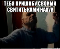 Тебя пришибу своими свититьками нахуй 