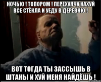 Ночью ! Топором ! Перехуячу нахуй все стёкла и уеду в деревню ! Вот тогда ты зассышь в штаны и хуй меня найдёшь !