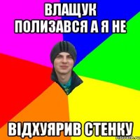 влащук полизався а я не відхуярив стенку