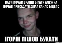 Вася почав вранці бігати Алєжка почав присідати Діма качає біцепс Ігорік пішов бухати