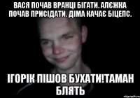 Вася почав вранці бігати. Алєжка почав присідати. Діма качає біцепс. Ігорік пішов бухати!Таман блять