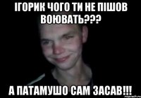 ігорик чого ти не пішов воювать??? А патамушо сам засав!!!