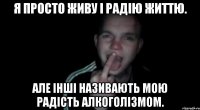 Я просто живу і радію життю. Але інші називають мою радість алкоголізмом.