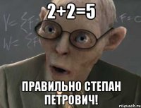2+2=5 Правильно Степан Петрович!