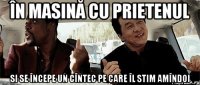 În masină cu prietenul si se începe un cîntec pe care îl stim amîndoi