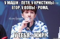 у маши - петя, у кристины - егор, у вовы - рома, у тебя - жир!