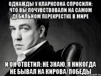 однажды у кларксона спросили: что вы почувствовали на самом дебильном перекрестке в мире и он ответил: не знаю, я никогда не бывал на кирова/победы
