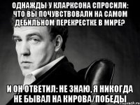 однажды у кларксона спросили: что вы почувствовали на самом дебильном перекрестке в мире? и он ответил: не знаю, я никогда не бывал на кирова/победы