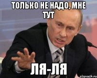 только не надо, мне тут ля-ля