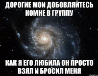 Дорогие мои добовляйтесь комне в группу как я его любила он просто взял и бросил меня