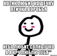 Котик любит кошечку Птичка воробья Небо любит солнышко А я крч люблю тебя**