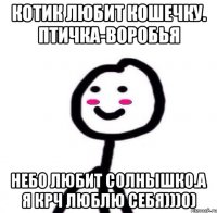 Котик любит кошечку. Птичка-воробья Небо любит солнышко.А я крч люблю себя)))0)