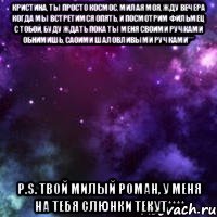 Кристина, ты просто космос, милая моя, жду вечера когда мы встретимся опять, и посмотрим фильмец с тобой, буду ждать пока ты меня своими ручками обнимишь, саоими шаловливыми ручками*** P.S. Твой милый Роман, у меня на тебя слюнки текут****