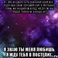 А у нас во дворе есть девчонка одна Всех подружек своих перебила она. Я частенько гляжу из окошка ей вслед, На других бы глядел, только их больше нет! Я знаю ты меня любишь, я жду тебя в постели)*