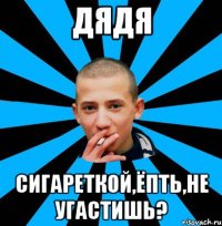 ДЯДЯ СИГАРЕТКОЙ,ЁПТЬ,НЕ УГАСТИШЬ?