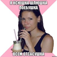 я ксюшка шлюшка поебушка всем отсасушка